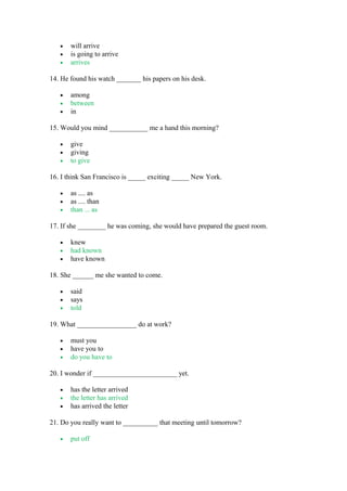 • will arrive
• is going to arrive
• arrives
14. He found his watch _______ his papers on his desk.
• among
• between
• in
15. Would you mind ___________ me a hand this morning?
• give
• giving
• to give
16. I think San Francisco is _____ exciting _____ New York.
• as .... as
• as .... than
• than ... as
17. If she ________ he was coming, she would have prepared the guest room.
• knew
• had known
• have known
18. She ______ me she wanted to come.
• said
• says
• told
19. What _________________ do at work?
• must you
• have you to
• do you have to
20. I wonder if ________________________ yet.
• has the letter arrived
• the letter has arrived
• has arrived the letter
21. Do you really want to __________ that meeting until tomorrow?
• put off
 