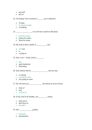 • put until
• put on
22. I'm hungry! Just a moment, I ______ you a sandwich.
• 'll make
• 'm going to make
• 'm making
23. _________________, we won't have much to talk about.
• If not he comes
• Unless he comes
• Since he comes
24. Oh, look at those clouds! It ___________ rain
• will rain
• is
• 's going to
25. How is he? - Frank, oh he's _______.
• fine
• quite handsome
• interesting
26. Jack told her that he __________________ the next day.
• is coming
• is going to come
• was going to come
27. He will meet you ______________ the station at seven o'clock.
• front of
• next
• in front of
28. If you want to be healthy, you _________ smoke.
• must not to
• don't have to
• shouldn't
29. He's ______________politics.
• boring by
• interested by
 