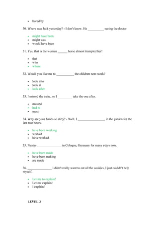 • bored by
30. Where was Jack yesterday? - I don't know. He __________ seeing the doctor.
• might have been
• might was
• would have been
31. Yes, that is the woman ______ horse almost trampled her!
• that
• who
• whose
32. Would you like me to ___________ the children next week?
• look into
• look at
• look after
33. I missed the train., so I _________ take the one after.
• musted
• had to
• must
34. Why are your hands so dirty? - Well, I _________________ in the garden for the
last two hours.
• have been working
• worked
• have worked
35. Fiestas _______________ in Cologne, Germany for many years now.
• have been made
• have been making
• are made
36. _______________ I didn't really want to eat all the cookies, I just couldn't help
myself.
• Let me to explain!
• Let me explain!
• I explain!
LEVEL 3
 