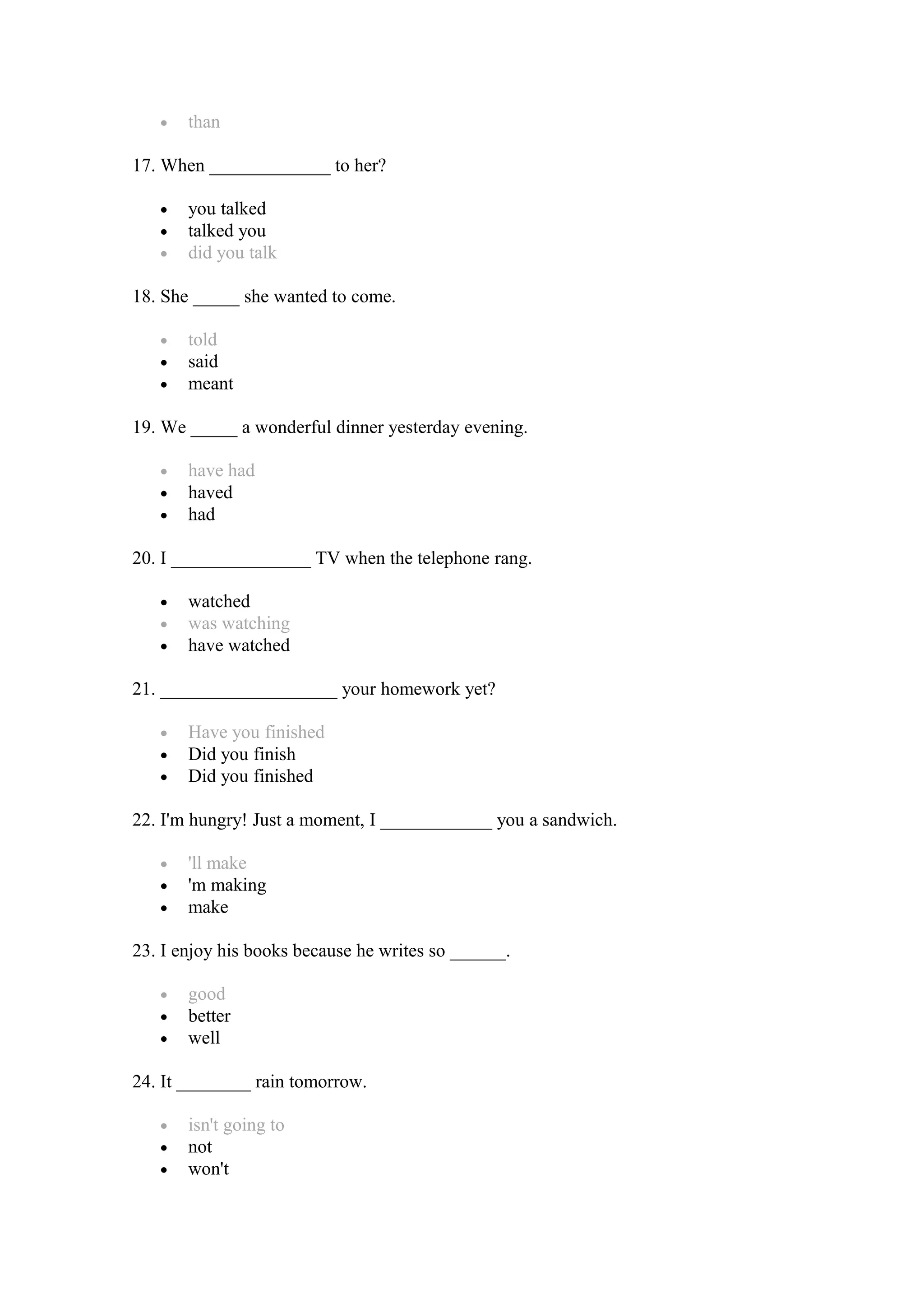 • than
17. When _____________ to her?
• you talked
• talked you
• did you talk
18. She _____ she wanted to come.
• told
• said
• meant
19. We _____ a wonderful dinner yesterday evening.
• have had
• haved
• had
20. I _______________ TV when the telephone rang.
• watched
• was watching
• have watched
21. ___________________ your homework yet?
• Have you finished
• Did you finish
• Did you finished
22. I'm hungry! Just a moment, I ____________ you a sandwich.
• 'll make
• 'm making
• make
23. I enjoy his books because he writes so ______.
• good
• better
• well
24. It ________ rain tomorrow.
• isn't going to
• not
• won't
 