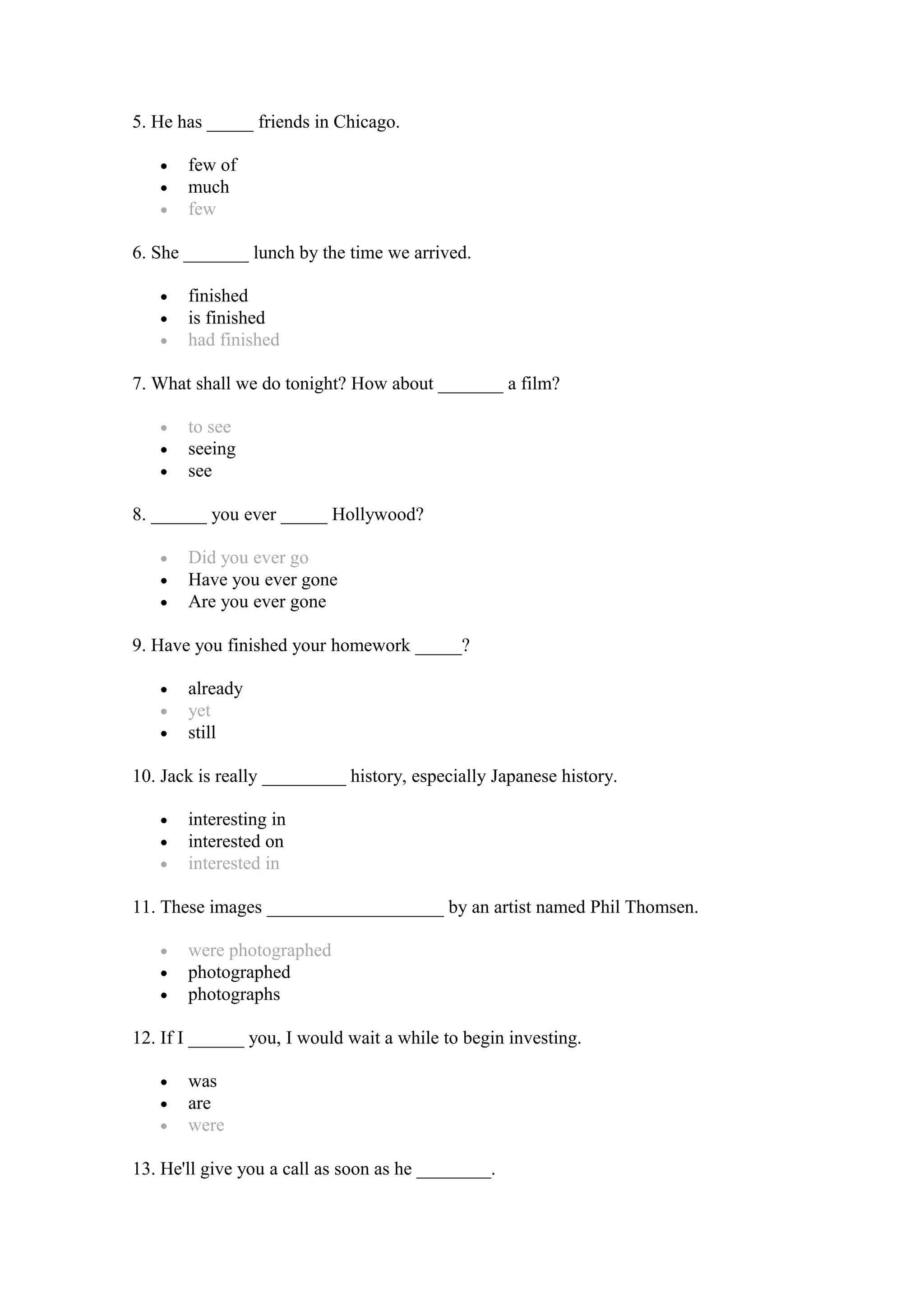5. He has _____ friends in Chicago.
• few of
• much
• few
6. She _______ lunch by the time we arrived.
• finished
• is finished
• had finished
7. What shall we do tonight? How about _______ a film?
• to see
• seeing
• see
8. ______ you ever _____ Hollywood?
• Did you ever go
• Have you ever gone
• Are you ever gone
9. Have you finished your homework _____?
• already
• yet
• still
10. Jack is really _________ history, especially Japanese history.
• interesting in
• interested on
• interested in
11. These images ___________________ by an artist named Phil Thomsen.
• were photographed
• photographed
• photographs
12. If I ______ you, I would wait a while to begin investing.
• was
• are
• were
13. He'll give you a call as soon as he ________.
 