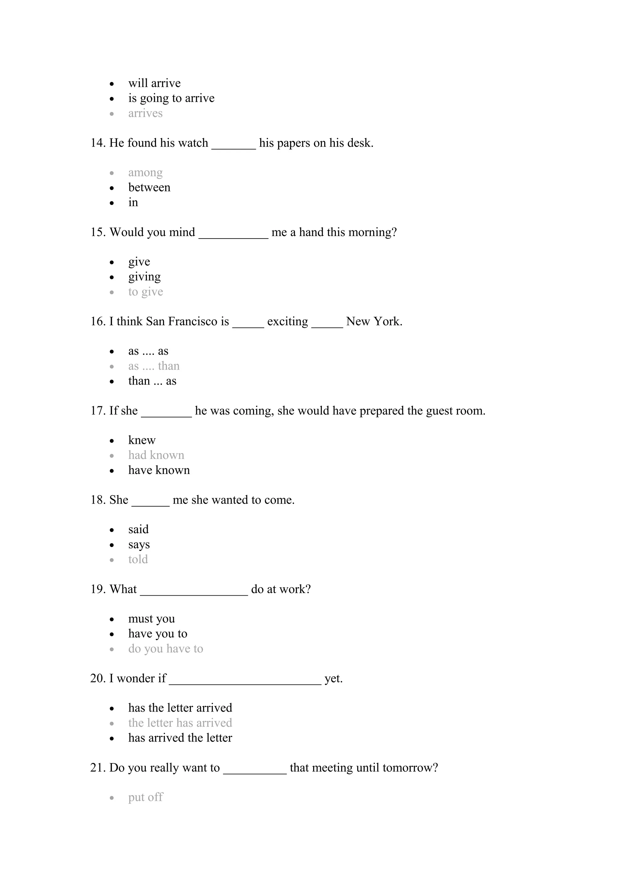 • will arrive
• is going to arrive
• arrives
14. He found his watch _______ his papers on his desk.
• among
• between
• in
15. Would you mind ___________ me a hand this morning?
• give
• giving
• to give
16. I think San Francisco is _____ exciting _____ New York.
• as .... as
• as .... than
• than ... as
17. If she ________ he was coming, she would have prepared the guest room.
• knew
• had known
• have known
18. She ______ me she wanted to come.
• said
• says
• told
19. What _________________ do at work?
• must you
• have you to
• do you have to
20. I wonder if ________________________ yet.
• has the letter arrived
• the letter has arrived
• has arrived the letter
21. Do you really want to __________ that meeting until tomorrow?
• put off
 