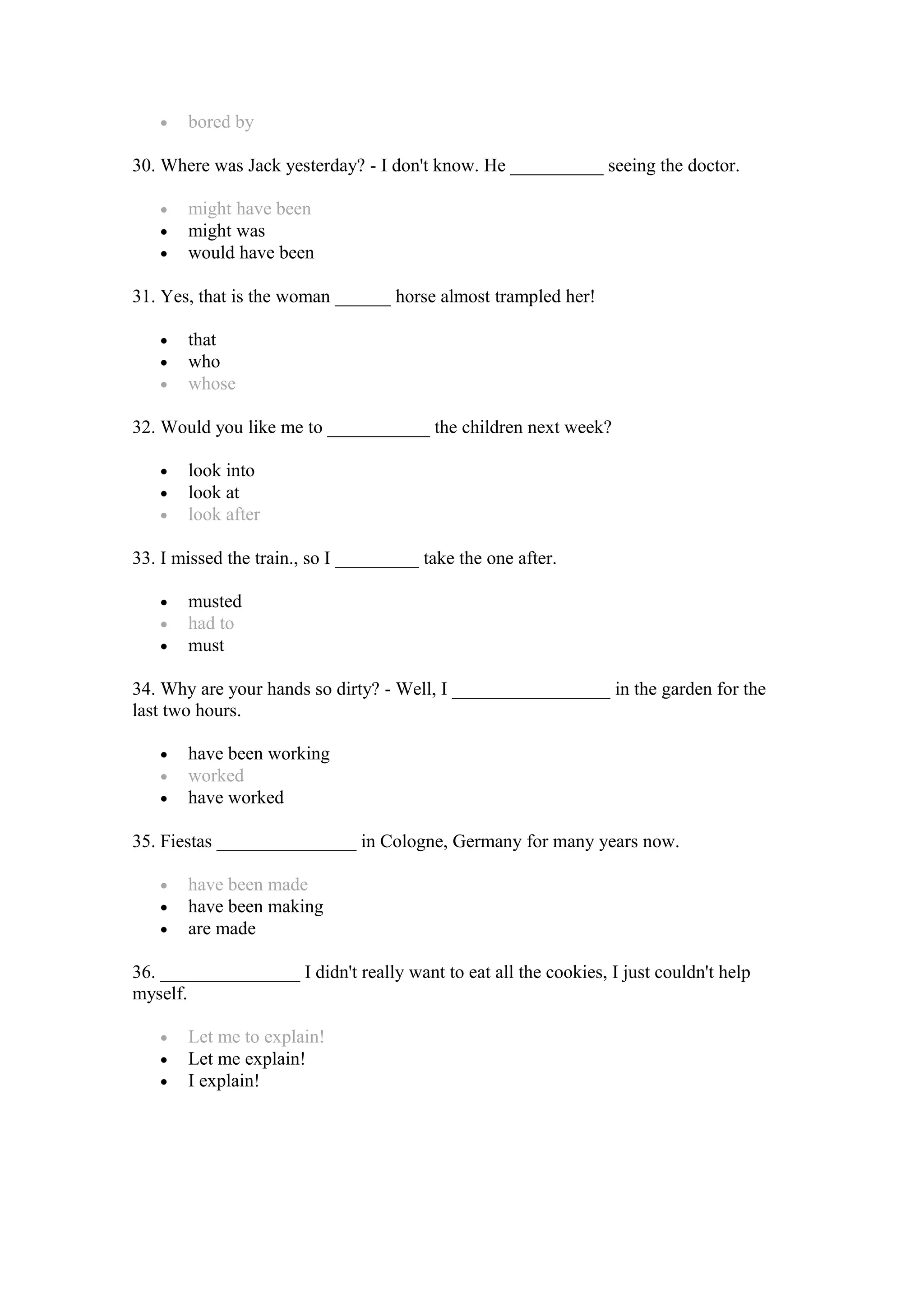 • bored by
30. Where was Jack yesterday? - I don't know. He __________ seeing the doctor.
• might have been
• might was
• would have been
31. Yes, that is the woman ______ horse almost trampled her!
• that
• who
• whose
32. Would you like me to ___________ the children next week?
• look into
• look at
• look after
33. I missed the train., so I _________ take the one after.
• musted
• had to
• must
34. Why are your hands so dirty? - Well, I _________________ in the garden for the
last two hours.
• have been working
• worked
• have worked
35. Fiestas _______________ in Cologne, Germany for many years now.
• have been made
• have been making
• are made
36. _______________ I didn't really want to eat all the cookies, I just couldn't help
myself.
• Let me to explain!
• Let me explain!
• I explain!
 
