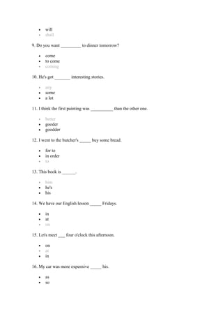 • will
• shall
9. Do you want _________ to dinner tomorrow?
• come
• to come
• coming
10. He's got _______ interesting stories.
• any
• some
• a lot
11. I think the first painting was __________ than the other one.
• better
• gooder
• goodder
12. I went to the butcher's _____ buy some bread.
• for to
• in order
• to
13. This book is ______.
• him
• he's
• his
14. We have our English lesson _____ Fridays.
• in
• at
• on
15. Let's meet ___ four o'clock this afternoon.
• on
• at
• in
16. My car was more expensive _____ his.
• as
• so
 