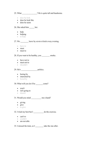 25. What _______________? He is quite tall and handsome.
• does he look
• does he look like
• does he seem
26. She asked him _____ her.
• help
• helping
• to help
27. We ________ leave by seven o'clock every evening.
• have to
• must
• must to
28. If you want to be healthy, you ________ smoke.
• have not to
• must not to
• shouldn't
29. He's ________________ politics.
• boring by
• interested by
• bored by
30. What will you do if he _______ come?
• won't
• isn't going to
• doesn't
31. Would you mind __________ me a hand?
• giving
• give
• to give
32. I tried my best but I __________ do the exercise.
• can't to
• couldn't
• am not able
33. I missed the train, so I ________ take the one after.
 