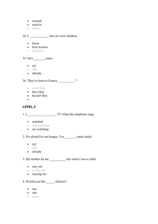 • musted
• must to
• had to
34. I ____________ sine we were children.
• know
• have known
• did know
35. He's _______ eaten.
• yet
• still
• already
36. They've been to France, __________ ?
• aren't they
• have they
• haven't they
•
LEVEL 2
1. I __________________ TV when the telephone rang.
• watched
• was watching
• are watching
2. I'm afraid I'm not hungry. I've _______ eaten lunch.
• yet
• still
• already
3. My mother let me __________ late when I was a child.
• stay out
• to stay out
• staying out
4. Would you like _____ chicken?
• any
• one
• some
 