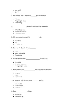 • put until
• put on
22. I'm hungry! Just a moment, I ______ you a sandwich.
• 'll make
• 'm going to make
• 'm making
23. _________________, we won't have much to talk about.
• If not he comes
• Unless he comes
• Since he comes
24. Oh, look at those clouds! It ___________ rain
• will rain
• is
• 's going to
25. How is he? - Frank, oh he's _______.
• fine
• quite handsome
• interesting
26. Jack told her that he __________________ the next day.
• is coming
• is going to come
• was going to come
27. He will meet you ______________ the station at seven o'clock.
• front of
• next
• in front of
28. If you want to be healthy, you _________ smoke.
• must not to
• don't have to
• shouldn't
29. He's ______________politics.
• boring by
• interested by
 