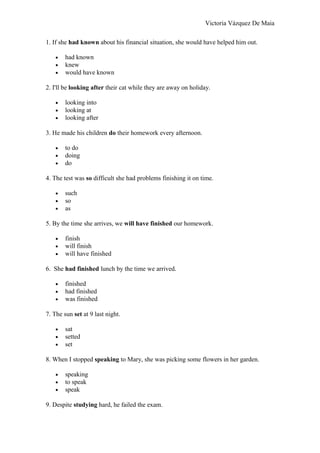 Victoria Vázquez De Maia
1. If she had known about his financial situation, she would have helped him out.
• had known
• knew
• would have known
2. I'll be looking after their cat while they are away on holiday.
• looking into
• looking at
• looking after
3. He made his children do their homework every afternoon.
• to do
• doing
• do
4. The test was so difficult she had problems finishing it on time.
• such
• so
• as
5. By the time she arrives, we will have finished our homework.
• finish
• will finish
• will have finished
6. She had finished lunch by the time we arrived.
• finished
• had finished
• was finished
7. The sun set at 9 last night.
• sat
• setted
• set
8. When I stopped speaking to Mary, she was picking some flowers in her garden.
• speaking
• to speak
• speak
9. Despite studying hard, he failed the exam.
 