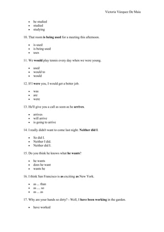 Victoria Vázquez De Maia
• he studied
• studied
• studying
10. That room is being used for a meeting this afternoon.
• is used
• is being used
• uses
11. We would play tennis every day when we were young.
• used
• would to
• would
12. If I were you, I would get a better job.
• was
• are
• were
13. He'll give you a call as soon as he arrives.
• arrives
• will arrive
• is going to arrive
14. I really didn't want to come last night. Neither did I.
• So did I.
• Neither I did.
• Neither did I.
15. Do you think he knows what he wants?
• he wants
• does he want
• wants he
16. I think San Francisco is as exciting as New York.
• as ... than
• as .... so
• as ... as
17. Why are your hands so dirty? - Well, I have been working in the garden.
• have worked
 