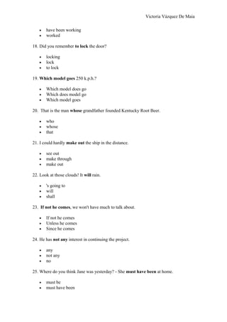 Victoria Vázquez De Maia
• have been working
• worked
18. Did you remember to lock the door?
• locking
• lock
• to lock
19. Which model goes 250 k.p.h.?
• Which model does go
• Which does model go
• Which model goes
20. That is the man whose grandfather founded Kentucky Root Beer.
• who
• whose
• that
21. I could hardly make out the ship in the distance.
• see out
• make through
• make out
22. Look at those clouds! It will rain.
• 's going to
• will
• shall
23. If not he comes, we won't have much to talk about.
• If not he comes
• Unless he comes
• Since he comes
24. He has not any interest in continuing the project.
• any
• not any
• no
25. Where do you think Jane was yesterday? - She must have been at home.
• must be
• must have been
 