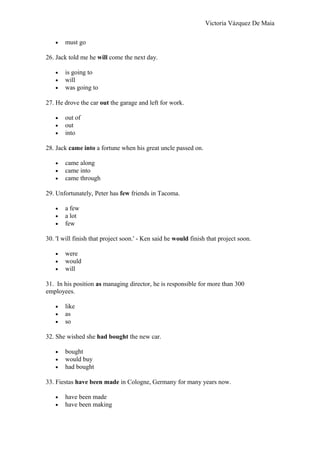 Victoria Vázquez De Maia
• must go
26. Jack told me he will come the next day.
• is going to
• will
• was going to
27. He drove the car out the garage and left for work.
• out of
• out
• into
28. Jack came into a fortune when his great uncle passed on.
• came along
• came into
• came through
29. Unfortunately, Peter has few friends in Tacoma.
• a few
• a lot
• few
30. 'I will finish that project soon.' - Ken said he would finish that project soon.
• were
• would
• will
31. In his position as managing director, he is responsible for more than 300
employees.
• like
• as
• so
32. She wished she had bought the new car.
• bought
• would buy
• had bought
33. Fiestas have been made in Cologne, Germany for many years now.
• have been made
• have been making
 
