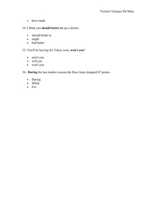 Victoria Vázquez De Maia
• have made
34. I think you should better to see a doctor.
• should better to
• ought
• had better
35. You'll be leaving for Tokyo soon, won’t you?
• aren't you
• will you
• won't you
36. During the last market session the Dow Jones dropped 67 points.
• During
• While
• For
 
