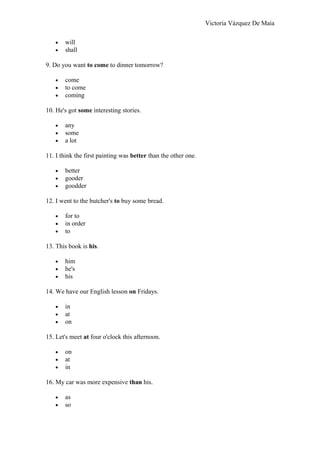 Victoria Vázquez De Maia
• will
• shall
9. Do you want to come to dinner tomorrow?
• come
• to come
• coming
10. He's got some interesting stories.
• any
• some
• a lot
11. I think the first painting was better than the other one.
• better
• gooder
• goodder
12. I went to the butcher's to buy some bread.
• for to
• in order
• to
13. This book is his.
• him
• he's
• his
14. We have our English lesson on Fridays.
• in
• at
• on
15. Let's meet at four o'clock this afternoon.
• on
• at
• in
16. My car was more expensive than his.
• as
• so
 