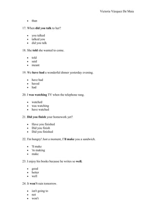 Victoria Vázquez De Maia
• than
17. When did you talk to her?
• you talked
• talked you
• did you talk
18. She told she wanted to come.
• told
• said
• meant
19. We have had a wonderful dinner yesterday evening.
• have had
• haved
• had
20. I was watching TV when the telephone rang.
• watched
• was watching
• have watched
21. Did you finish your homework yet?
• Have you finished
• Did you finish
• Did you finished
22. I'm hungry! Just a moment, I’ll make you a sandwich.
• 'll make
• 'm making
• make
23. I enjoy his books because he writes so well.
• good
• better
• well
24. It won’t rain tomorrow.
• isn't going to
• not
• won't
 