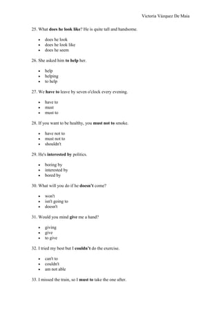 Victoria Vázquez De Maia
25. What does he look like? He is quite tall and handsome.
• does he look
• does he look like
• does he seem
26. She asked him to help her.
• help
• helping
• to help
27. We have to leave by seven o'clock every evening.
• have to
• must
• must to
28. If you want to be healthy, you must not to smoke.
• have not to
• must not to
• shouldn't
29. He's interested by politics.
• boring by
• interested by
• bored by
30. What will you do if he doesn’t come?
• won't
• isn't going to
• doesn't
31. Would you mind give me a hand?
• giving
• give
• to give
32. I tried my best but I couldn’t do the exercise.
• can't to
• couldn't
• am not able
33. I missed the train, so I must to take the one after.
 