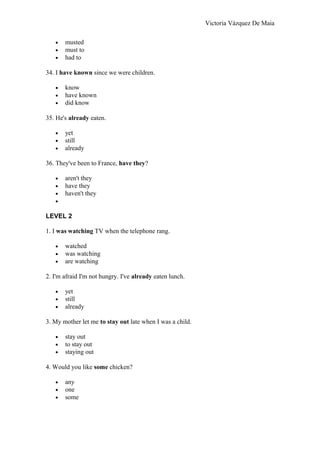 Victoria Vázquez De Maia
• musted
• must to
• had to
34. I have known since we were children.
• know
• have known
• did know
35. He's already eaten.
• yet
• still
• already
36. They've been to France, have they?
• aren't they
• have they
• haven't they
•
LEVEL 2
1. I was watching TV when the telephone rang.
• watched
• was watching
• are watching
2. I'm afraid I'm not hungry. I've already eaten lunch.
• yet
• still
• already
3. My mother let me to stay out late when I was a child.
• stay out
• to stay out
• staying out
4. Would you like some chicken?
• any
• one
• some
 