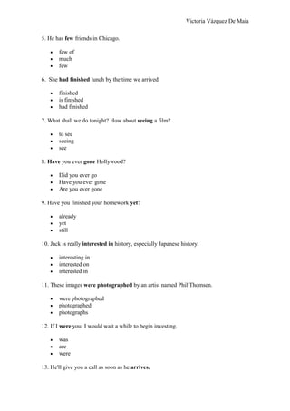 Victoria Vázquez De Maia
5. He has few friends in Chicago.
• few of
• much
• few
6. She had finished lunch by the time we arrived.
• finished
• is finished
• had finished
7. What shall we do tonight? How about seeing a film?
• to see
• seeing
• see
8. Have you ever gone Hollywood?
• Did you ever go
• Have you ever gone
• Are you ever gone
9. Have you finished your homework yet?
• already
• yet
• still
10. Jack is really interested in history, especially Japanese history.
• interesting in
• interested on
• interested in
11. These images were photographed by an artist named Phil Thomsen.
• were photographed
• photographed
• photographs
12. If I were you, I would wait a while to begin investing.
• was
• are
• were
13. He'll give you a call as soon as he arrives.
 