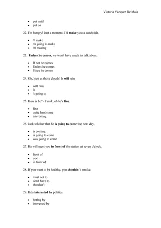 Victoria Vázquez De Maia
• put until
• put on
22. I'm hungry! Just a moment, I’ll make you a sandwich.
• 'll make
• 'm going to make
• 'm making
23. Unless he comes, we won't have much to talk about.
• If not he comes
• Unless he comes
• Since he comes
24. Oh, look at those clouds! It will rain
• will rain
• is
• 's going to
25. How is he? - Frank, oh he's fine.
• fine
• quite handsome
• interesting
26. Jack told her that he is going to come the next day.
• is coming
• is going to come
• was going to come
27. He will meet you in front of the station at seven o'clock.
• front of
• next
• in front of
28. If you want to be healthy, you shouldn’t smoke.
• must not to
• don't have to
• shouldn't
29. He's interested by politics.
• boring by
• interested by
 