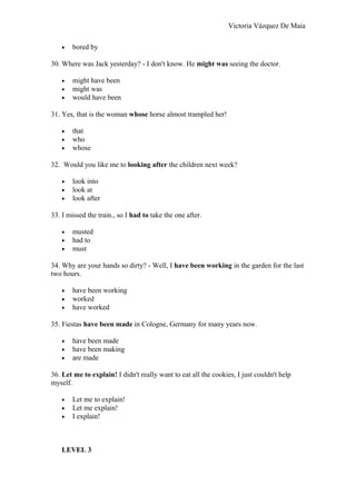 Victoria Vázquez De Maia
• bored by
30. Where was Jack yesterday? - I don't know. He might was seeing the doctor.
• might have been
• might was
• would have been
31. Yes, that is the woman whose horse almost trampled her!
• that
• who
• whose
32. Would you like me to looking after the children next week?
• look into
• look at
• look after
33. I missed the train., so I had to take the one after.
• musted
• had to
• must
34. Why are your hands so dirty? - Well, I have been working in the garden for the last
two hours.
• have been working
• worked
• have worked
35. Fiestas have been made in Cologne, Germany for many years now.
• have been made
• have been making
• are made
36. Let me to explain! I didn't really want to eat all the cookies, I just couldn't help
myself.
• Let me to explain!
• Let me explain!
• I explain!
LEVEL 3
 