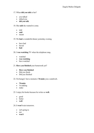Ángela Muñoz Delgado
17. When did you talk to her?
• you talked
• talked you
• did you talk
18. She said she wanted to come.
• told
• said
• meant
19. We had a wonderful dinner yesterday evening.
• have had
• haved
• had
20. I was watching TV when the telephone rang.
• watched
• was watching
• have watched
21. Have you finished your homework yet?
• Have you finished
• Did you finish
• Did you finished
22. I'm hungry! Just a moment, I’ll make you a sandwich.
• 'll make
• 'm making
• make
23. I enjoy his books because he writes so well.
• good
• better
• well
24. It won’t rain tomorrow.
• isn't going to
• not
• won't
 