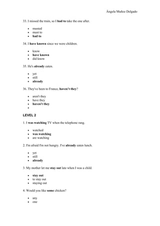 Ángela Muñoz Delgado
33. I missed the train, so I had to take the one after.
• musted
• must to
• had to
34. I have known since we were children.
• know
• have known
• did know
35. He's already eaten.
• yet
• still
• already
36. They've been to France, haven’t they?
• aren't they
• have they
• haven't they
•
LEVEL 2
1. I was watching TV when the telephone rang.
• watched
• was watching
• are watching
2. I'm afraid I'm not hungry. I've already eaten lunch.
• yet
• still
• already
3. My mother let me stay out late when I was a child.
• stay out
• to stay out
• staying out
4. Would you like some chicken?
• any
• one
 