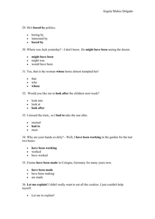 Ángela Muñoz Delgado
29. He's bored by politics.
• boring by
• interested by
• bored by
30. Where was Jack yesterday? - I don't know. He might have been seeing the doctor.
• might have been
• might was
• would have been
31. Yes, that is the woman whose horse almost trampled her!
• that
• who
• whose
32. Would you like me to look after the children next week?
• look into
• look at
• look after
33. I missed the train., so I had to take the one after.
• musted
• had to
• must
34. Why are your hands so dirty? - Well, I have been working in the garden for the last
two hours.
• have been working
• worked
• have worked
35. Fiestas have been made in Cologne, Germany for many years now.
• have been made
• have been making
• are made
36. Let me explain! I didn't really want to eat all the cookies, I just couldn't help
myself.
• Let me to explain!
 