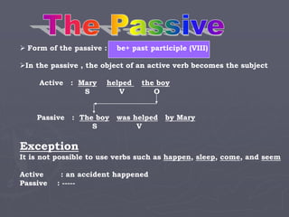  Form of the passive : be+ past participle (VIII)
In the passive , the object of an active verb becomes the subject
Active : Mary helped the boy
S V O
Passive : The boy was helped by Mary
S V
Exception
It is not possible to use verbs such as happen, sleep, come, and seem
Active : an accident happened
Passive : -----
 