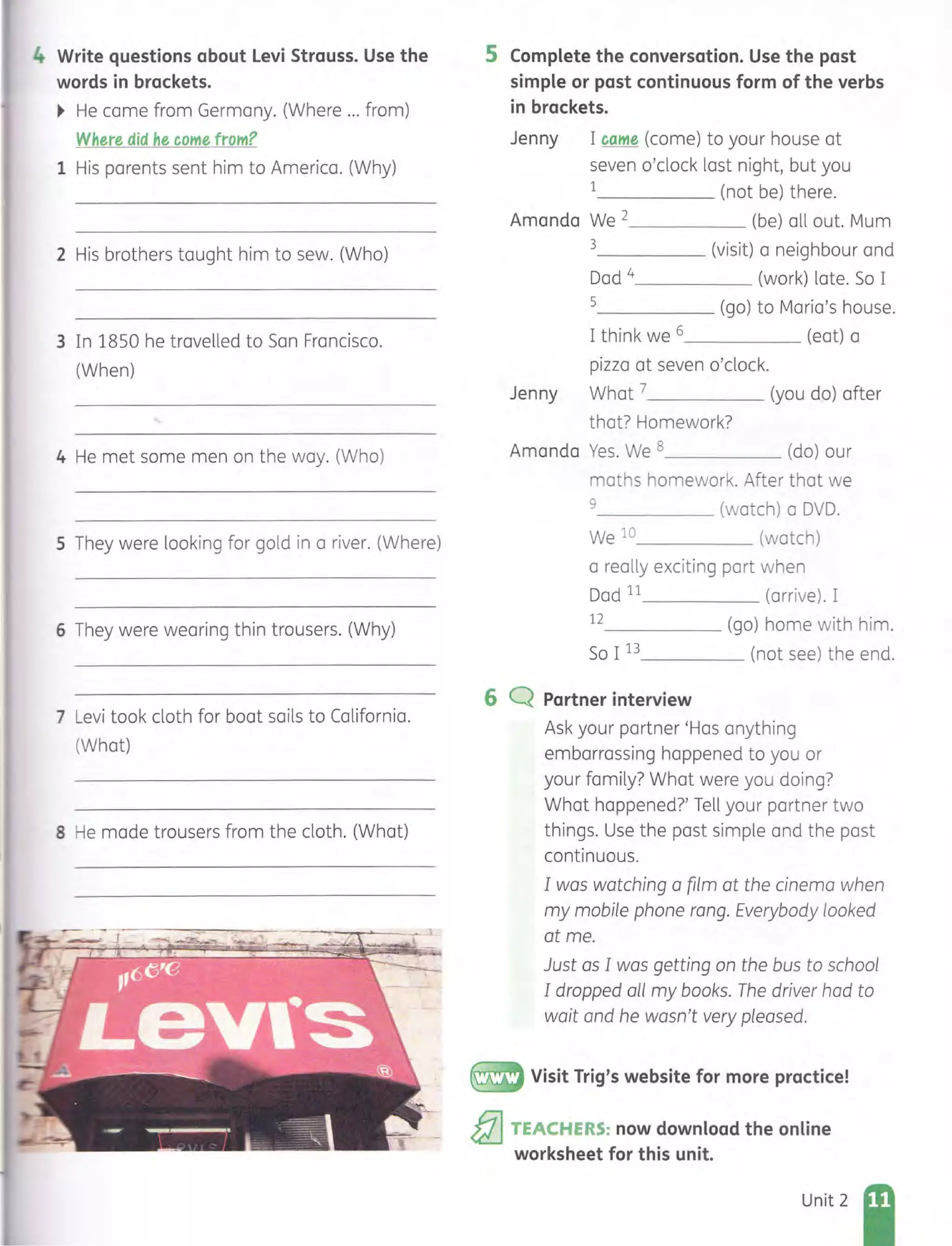 4 Write questions about Levi Strauss. Use the
words in brackets.
~ He came from Germany. (Where ... from)
Where did he come from?
1 His parents sent him to America. (Why)
2 His brothers taught him to sew. (Who)
3 In 1850 he travelled to San Francisco.
(When)
4 He met some men on the way. (Who)
5 They were looking for gold in a river. (Where)
6 They were wearing thin trousers. (Why)
7 Levi took cloth for boat sails to California.
(What)
8 He made trousers from the cloth. (What)
5 Complete the conversation. Use the past
simple or past continuous form of the verbs
in brackets.
Jenny I came (come) to your house at
seven o'clock last night, but you
1 (not be) there.
Amanda We 2 (be) all out. Mum
3 (visit) a neighbour and
Dad 4 (work) late. So I
5 (go) to Maria's house.
I think we 6 (eat) a
pizza at seven o'clock.
Jenny What 7 (you do) after
that? Homework?
Amanda Yes. We 8 (do) our
maths homework. After that we
9 (watch) a DVD.
We 10 (watch)
a really exciting part when
Dad 11 (arrive) . I
12 (go) home with him.
So I 13 (not see) the end.
6 Q Partner interview
~
Ask your partner 'Has anything
embarrassing happened to you or
your family? What were you doing?
What happened?' Tell your partner two
things. Use the past simple and the past
continuous.
I was watching a film at the cinema when
my mobile phone rang. Everybody looked
at me.
Just as I was getting on the bus to school
I dropped all my books. The driver had to
wait and he wasn't very pleased.
Visit Trig's website for more practice!
&l TEACHERS: now download the online
worksheet for this unit.
Unit 2
 