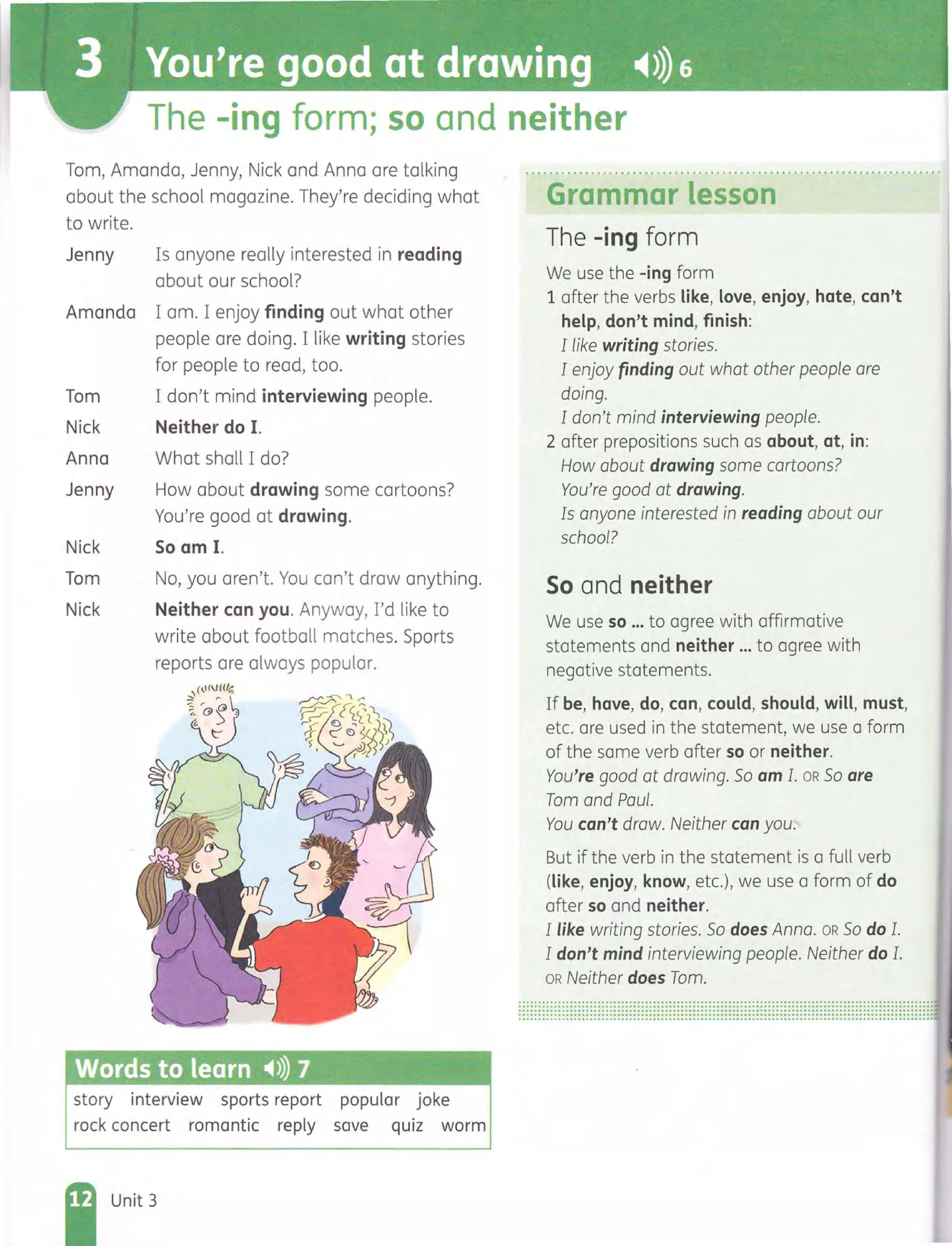 The -ing form; so and neither
Tom, Amanda, Jenny, Nick and Anna are talking
about the school magazine. They're deciding what
to write.
Jenny Is anyone really interested in reading
about our school?
Amanda I am. I enjoy finding out what other
people are doing. I like writing stories
for people to read, too.
Tom I don't mind interviewing people.
Nick Neither do I.
Anna What shall I do?
Jenny How about drawing some cartoons?
You're good at drawing.
Nick So am I.
Tom No, you aren't. You can't draw anything.
Nick Neither can you. Anyway, I'd like to
write about football matches. Sports
reports are always popular.
Words to learn ~»)) 7
story interview sports report popular joke
rock concert romantic reply save quiz worm
Unit 3
Grammar lesson
The -ing form
We use the -ing form
1 after the verbs like, love, enjoy, hate, can't
help, don't mind, finish:
I like writing stories.
I enjoy finding out what other people are
doing.
I don't mind interviewing people.
2 after prepositions such as about, at, in:
How about drawing some cartoons?
You're good at drawing.
Is anyone interested in reading about our
school?
So and neither
We use so ... to agree with affirmative
statements and neither ... to agree with
negative statements.
If be, have, do, can, could, should, will, must,
etc. are used in the statement, we use a form
of the same verb after so or neither.
You're good at drawing. So am I. OR SO are
Tom and Paul.
You can't draw. Neither can you.
But if the verb in the statement is a full verb
(like, enjoy, know, etc.), we use a form of do
after so and neither.
I like writing stories. So does Anna. OR SO do 1.
I don't mind interviewing people. Neither do 1.
OR Neither does Tom.
...............................................................................................................................................................................................................................................................................................................................................................................................................................................................................................................................................
 