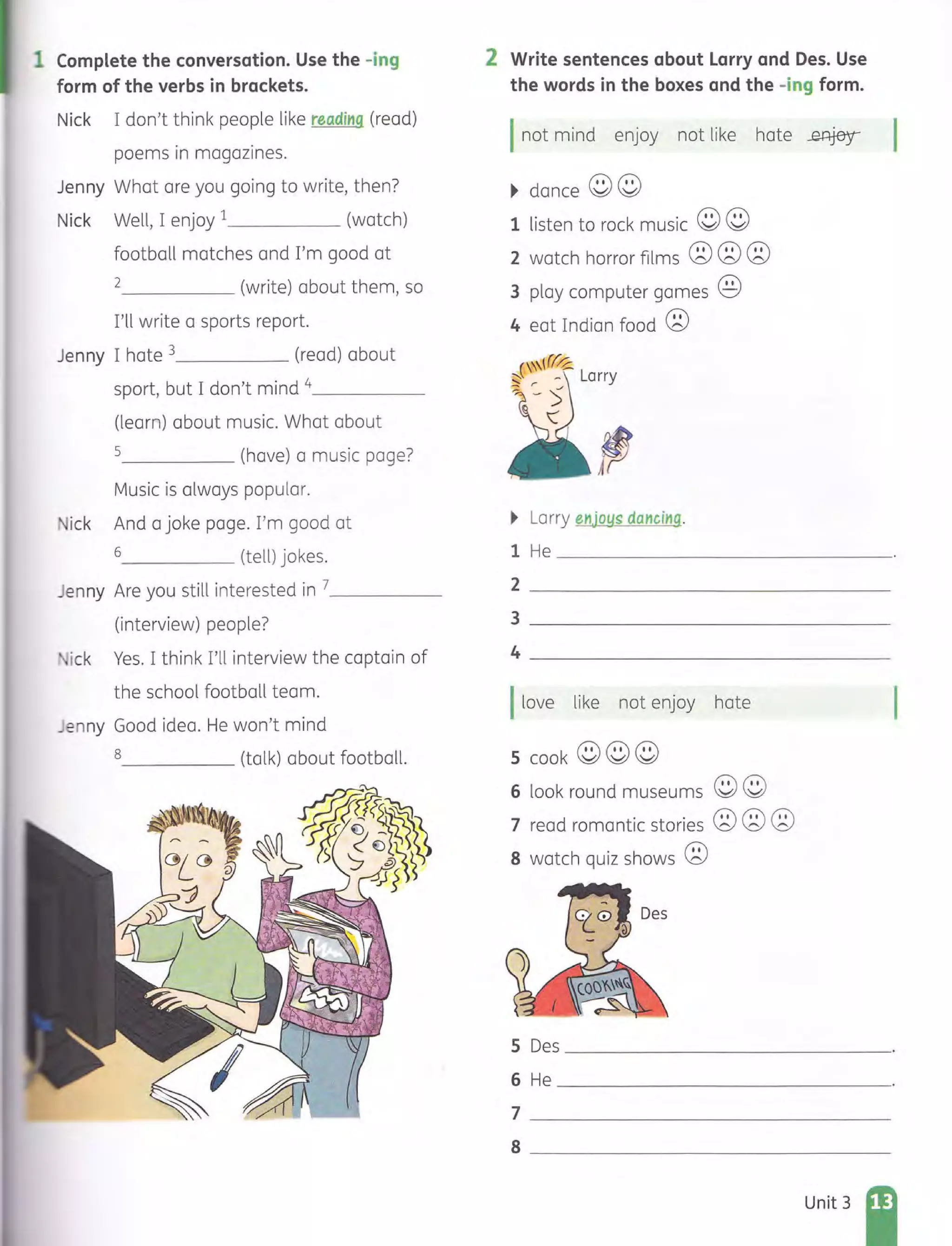 1 Complete the conversation. Use the -ing
form of the verbs in brackets.
Nick I don't think people like reading (read)
poems in magazines.
Jenny What are you going to write, then?
Nick Well, I enjoy 1 (watch)
football matches and I'm good at
2 (write) about them, so
I'll write a sports report.
Jenny I hate 3 (read) about
sport, but I don't mind 4_ _ _ __
(learn) about music. What about
5 (have) a music page?
Music is always popular.
ick And a joke page. I'm good at
6 (tell) jokes.
Jenny Are you still interested in 7_ _ _ __
(interview) people?
ick Yes. I think I'll interview the captain of
the school football team.
Jenny Good idea. He won't mind
8 (talk) about football.
2 Write sentences about Larry and Des. Use
the words in the boxes and the -ing form.
Inot mind enjoy not like hate ~
~ dance ©©
1 listen to rock music © ©
2 watch horror films ©©©
3 play computer games @
4 eat Indian food ©
15
~ Larry enjoys dancing.
1 He ____________ ____
2 _________ _________
3 __________________
4 ________________ __
I love like not enjoy hate
5 k©'©'©'coo ~ ~ ~
6 look round museums ©©
7 read romantic stories ©©©
8 watch quiz shows ©
5 Des ________________
6 He _____ ___________
7 ________________
8 _ ___________ ____
Unit 3
 