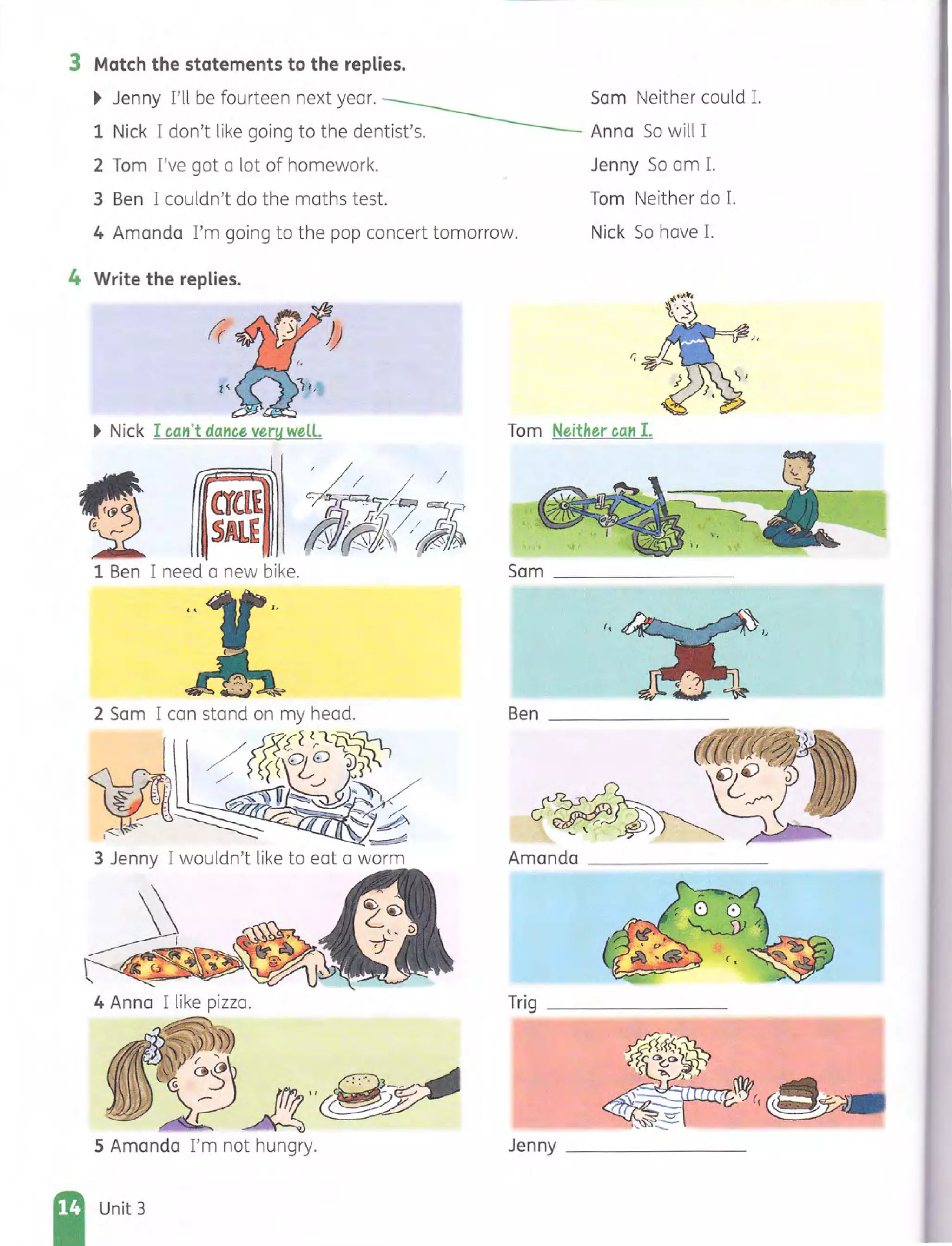 3 Match the statements to the replies.
~ Jenny I'll be fourteen next year.
1 Nick I don't like going to the dentist's.
2 Tom I've got a lot of homework.
3 Ben I couldn't do the maths test.
Sam Neither could 1.
Anna So will I
Jenny So am 1.
4 Amanda I'm going to the pop concert tomorrow.
Tom Neither do 1.
Nick So have 1.
4 Write the replies.
~ Nick I ca,1't daHce very welL Tom Neither caH I.
fJ ~~a~
1 Ben I need a new bike. Sam ______________
Ben ______________
3 Jenny I wouldn't like to eat a worm Amanda _________ _ _
4 Anna I like pizza. Trig ________
. ~~, )IJ
,
~'
.·5:PA"(~
5 Amanda I'm not hungry. Jenny ___ _ ___ __
Unit 3
 