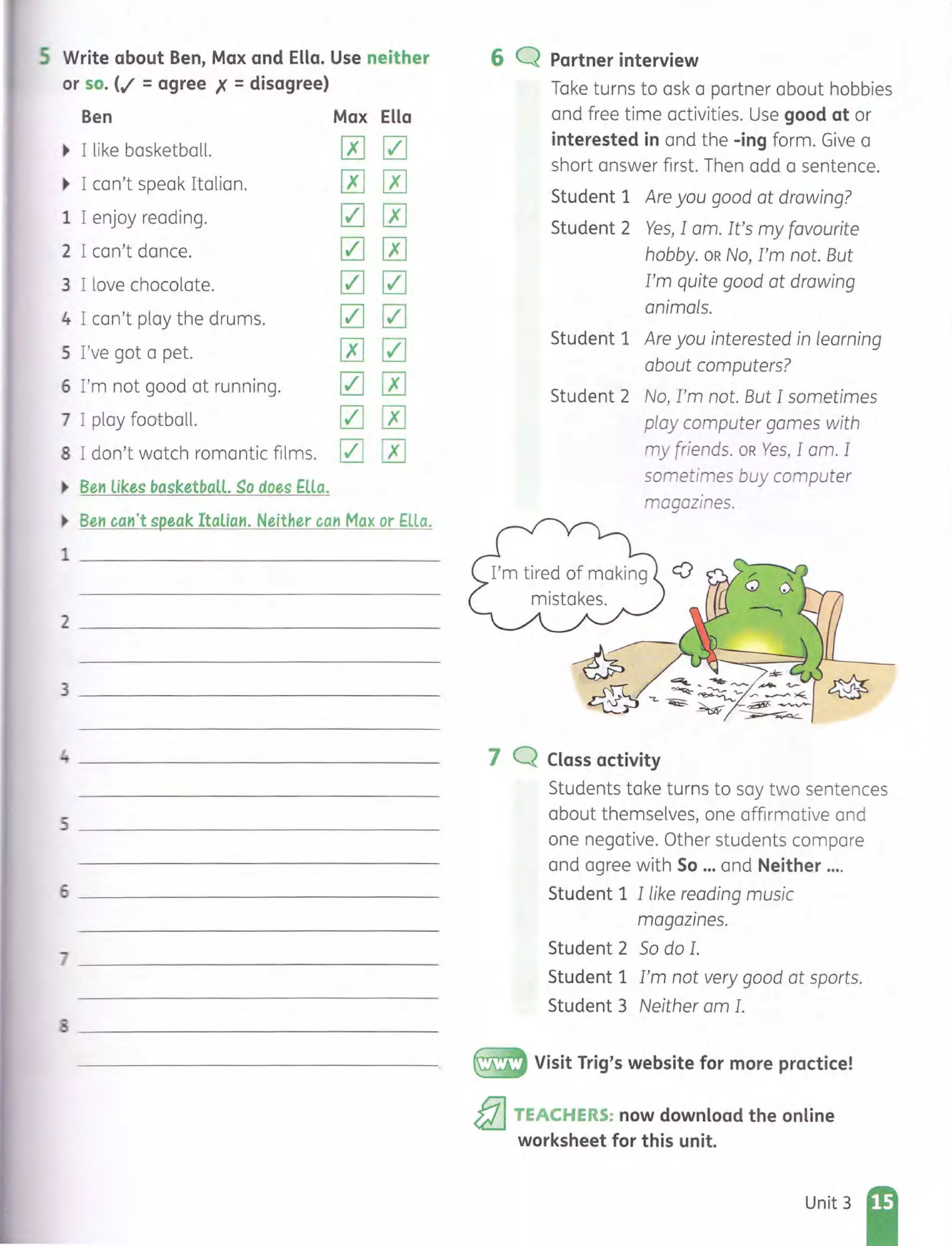 5 Write about Ben, Max and Ella. Use neither
or so. (.I = agree X = disagree)
Ben Max Ella
~ I like basketball. 00
~ I can't speak Italian. 00
1 I enjoy reading. 00
2 I can't dance. 00
3 I love chocolate. 00
4 I can't play the drums. 00
5 I've got a pet. 00
6 I'm not good at running. 00
7 I play football. 00
8 I don't watch romantic films. 00
~ Ben likes basketball. ~o does Ella.
~ Ben can't speak Italian. Neither can Max or Ella.
1 _______________________________
2 ____________________________
3 ____________________________
4 ____________________________
)
I
6 Q Partner interview
Take turns to ask a partner about hobbies
and free time activities. Use good at or
interested in and the -ing form. Give a
short answer first. Then add a sentence.
Student 1 Are you good at drawing?
Student 2 Yes, lam. It's my favourite
hobby. OR No, I'm not. But
I'm quite good at drawing
animals.
Student 1 Are you interested in learning
about computers?
Student 2 No, I'm not. But I sometimes
ploy computer games with
my friends. OR Yes, lam. I
sometimes buy computer
magazines.
~~-~-.,......stl./_ ~~~~ ~..........,...~
~iJ-"~~ ~
7 Q Class activity
Students take turns to say two sentences
about themselves, one affirmative and
one negative. Other students compare
and agree with So ... and Neither ....
Student 1 I like reading music
magazines.
Student 2 So do I.
Student 1 I'm not very good at sports.
Student 3 Neither om I .
~ Visit Trig's website for more practice!
&:l TEACHERS: now download the online
worksheet for this unit.
Unit 3
 