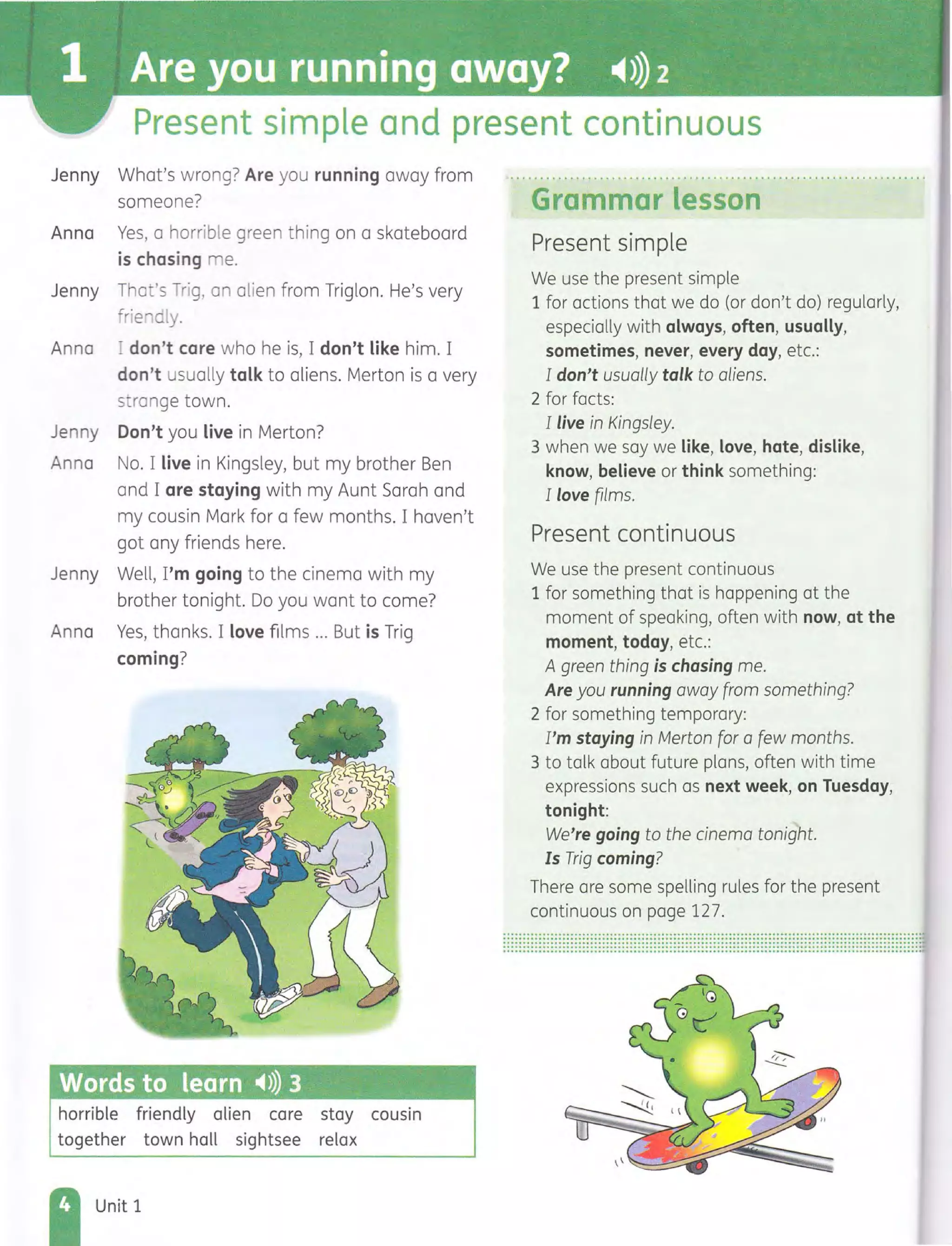 Present simple and present continuous
Jenny What's wrong? Are you running away from
someone?
Anna Yes, a horrible green thing on a skateboard
is chasing me.
Jenny That's Trig, an alien from Triglon. He's very
frie dly.
Anna I don't care who he is, I don't like him. I
don't usually talk to aliens. Merton is a very
strange town.
Jenny Don't you live in Merton?
Anna No. I live in Kingsley, but my brother Ben
and I are staying with my Aunt Sarah and
my cousin Mark for a few months. I haven't
got any friends here.
Jenny Well, I'm going to the cinema with my
brother tonight. Do you want to come?
Anna Yes, thanks. I love films ... But is Trig
coming?
Words to learn -4») 3
horrible friendly alien care stay cousin
together town hall sightsee relax
Unit 1
Grammar lesson
Present simple
We use the present simple
1 for actions that we do (or don't do) regularly,
especially with always, often, usually,
sometimes, never, every day, etc.:
I don't usually talk to aliens.
2 for facts:
I live in Kingsley.
3 when we say we like, love, hate, dislike,
know, believe or think something:
I love films.
Present continuous
We use the present continuous
1 for something that is happening at the
moment of speaking, often with now, at the
moment, today, etc.:
A green thing is chasing me.
Are you running away from something?
2 for something temporary:
I'm staying in Merton for a few months.
3 to talk about future plans, often with time
expressions such as next week, on Tuesday,
tonight:
We're going to the cinema tonight.
Is Trig coming?
There are some spelling rules for the present
continuous on page 127.
......................................................................................................................................................................................................................................................................................................................................................................................................................................................................................................................................................
 