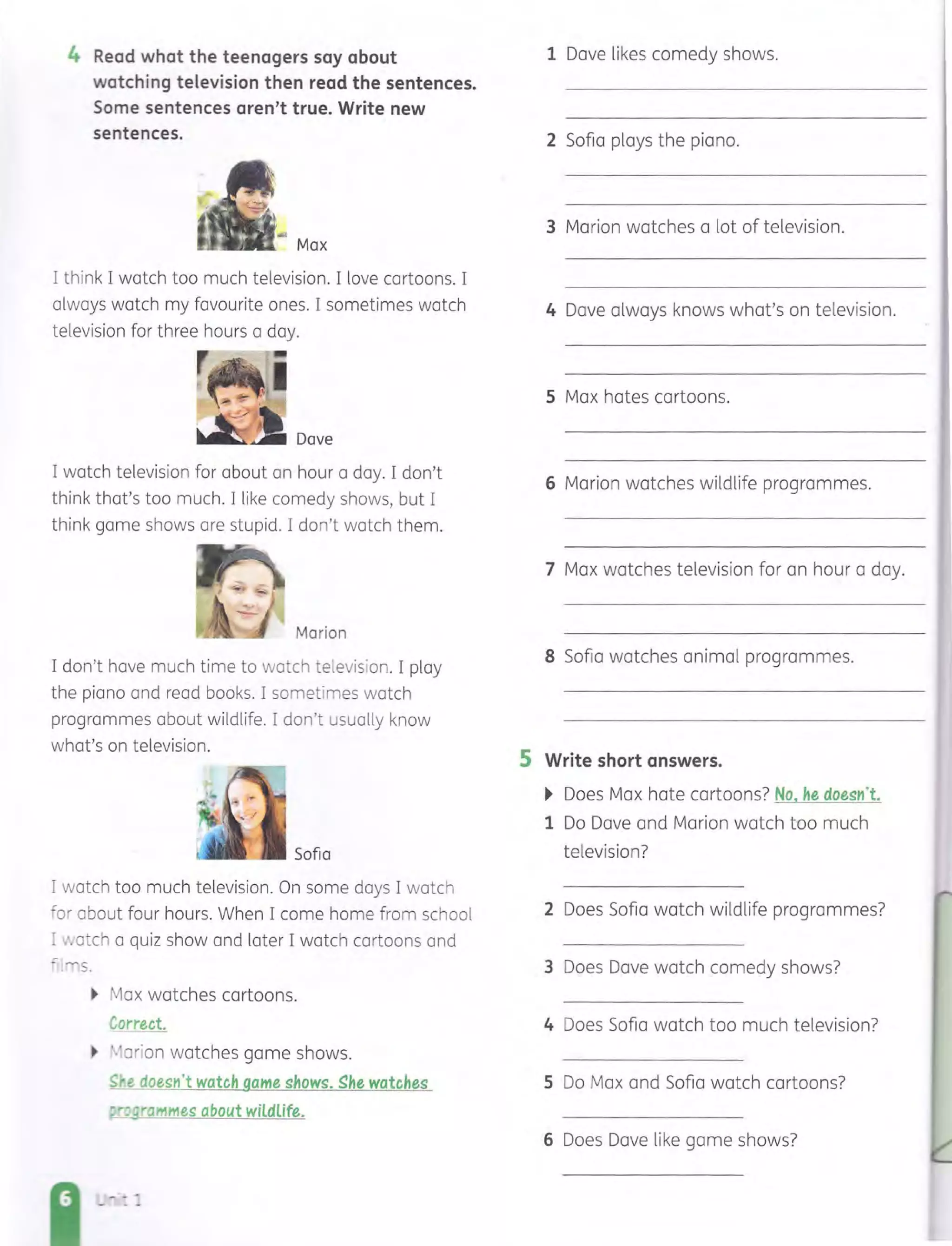4 Read what the teenagers say about
watching television then read the sentences.
Some sentences aren't true. Write new
sentences.
Max
I think I watch too much television. I love cartoons. I
always watch my favourite ones. I sometimes watch
television for three hours a day.
_~~_ Dave
I watch television for about an hour a day. I don't
think that's too much. I like comedy shows, but I
think game shows are stupid. I don't watch them.
Marion
I don't have much time to watch television. I play
the piano and read books. I sometimes watch
programmes about wildlife. I don't usually know
what's on television.
Sofia
I watch too much television. On some days I watch
.cor about four hours. When I come home from school
= :.atch a quiz show and later I watch cartoons and
':-!"'s.
~ Max watches cartoons.
Correct.
~ ','arion watches game shows.
~r.e doestl't watch game shows. ghe watches
;! po grammes about wildlife.
5
1 Dave likes comedy shows.
2 Sofia plays the piano.
3 Marion watches a lot of television.
4 Dave always knows what's on television.
5 Max hates cartoons.
6 Marion watches wildlife programmes.
7 Max watches television for an hour a day.
8 Sofia watches animal programmes.
Write short answers.
~ Does Max hate cartoons? No, he doestl't.
1 Do Dave and Marion watch too much
television?
2 Does Sofia watch wildlife programmes?
3 Does Dave watch comedy shows?
4 Does Sofia watch too much television?
5 Do Max and Sofia watch cartoons?
6 Does Dave like game shows?
 