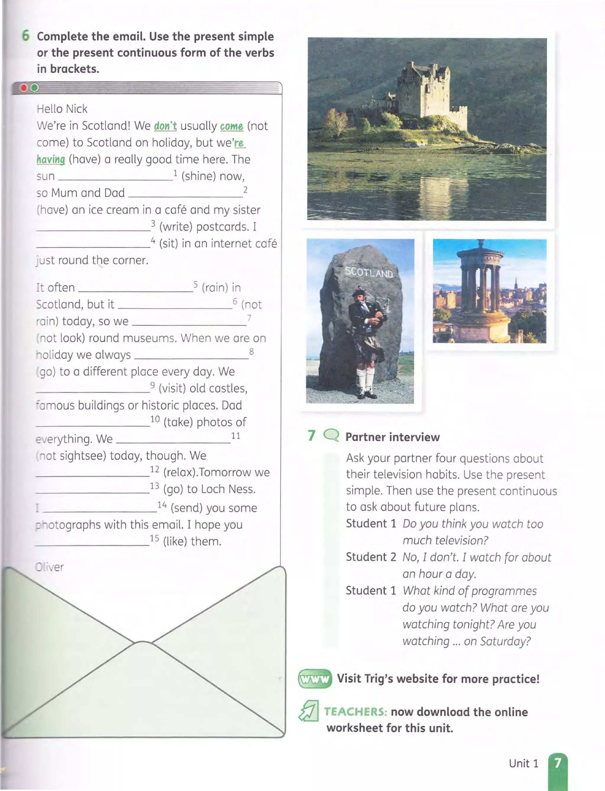 6 Complete the email. Use the present simple
or the present continuous form of the verbs
in brackets.
Hello Nick
We're in Scotland! We don't usually come (not
come) to Scotland on holiday, but we're
having (have) a really good time here. The
sun 1 (shine) now,
so Mum and Dad 2
(have) an ice cream in a cafe and my sister
_ __ _ _ _ _ _3 (write) postcards. I
_______ _4 (sit) in an internet cafe
j ust round the corner.
~t often 5 (rain) in
Scotland, but it 6 (not
'ain) today, so we 7
'lot look) round museums. When we are on
oliday we always 8
go) to a different place every day. We
_ _ _ _ _ _ _ _9 (visit) old castles,
=amous buildings or historic places. Dad
_ _______10 (take) photos of
2Jerything. We 11
ot sightsee) today, though. We
________12 (relax).Tomorrow we
_ _______13 (go) to Loch Ness.
_ _ ______14 (send) you some
,:~otogrophs with this email. I hope you
_ _______15 (like) them.
7 Q Partner interview
Ask your partner four questions about
their television habits. Use the present
simple. Then use the present continuous
to ask about future plans.
Student 1 Do you think you watch too
much television?
Student 2 No, I don't. I watch for about
an hour a day.
Student 1 What kind ofprogrammes
do you watch? What are you
watching tonight? Are you
watching ... on Saturday?
~ Visit Trig's website for more practice!
&I TEACHERS: now download the online
worksheet for this unit.
Unit 1
 