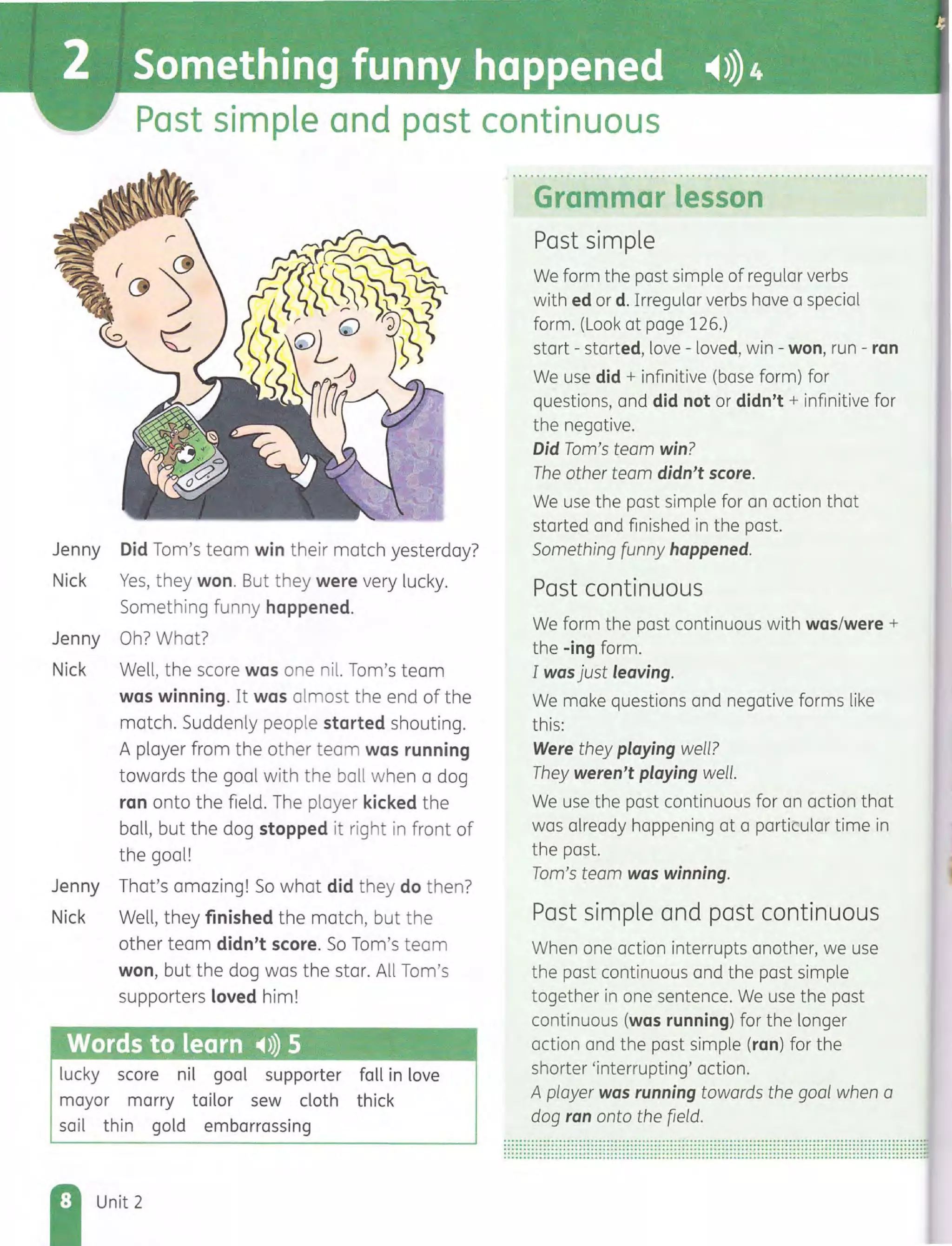 Past simple and past continuous
Jenny Did Tom's team win their match yesterday?
Nick Yes, they won. But they were very lucky.
Something funny happened.
Jenny Oh? What?
Nick Well, the score was one nil. Tom's team
was winning. It was almost the end of the
match. Suddenly people started shouting.
A player from the other team was running
towards the goal with the ball when a dog
ran onto the field. The player kicked the
ball, but the dog stopped it right in front of
the goal!
Jenny That's amazing! So what did they do then?
Nick Well, they finished the match, but the
other team didn't score. So Tom's team
won, but the dog was the star. All Tom's
supporters loved him!
Words to learn ~») 5
lucky score nil goal supporter fall in love
mayor marry tailor sew cloth thick
sail thin gold embarrassing
Unit 2
Grammar lesson
Past simple
We form the past simple of regular verbs
with ed or d. Irregular verbs have a special
form. (Look at page 126.)
start - started, love - loved, win - won, run - ran
We use did + infinitive (base form) for
questions, and did not or didn't + infinitive for
the negative.
Did Tom's team win?
The other team didn't score.
We use the past simple for an action that
started and finished in the past.
Something funny happened.
Past continuous
We form the past continuous with was/were +
the -ing form.
I was just leaving.
We make questions and negative forms like
this:
Were they playing well?
They weren't playing well.
We use the past continuous for an action that
was already happening at a particular time in
the past.
Tom's team was winning.
Past simple and past continuous
When one action interrupts another, we use
the past continuous and the past simple
together in one sentence. We use the past
continuous (was running) for the longer
action and the past simple (ran) for the
shorter 'interrupting' action.
A player was running towards the goal when a
dog ran onto the field.
........................................................................................................................................................................................................................................................................................................................................................................................................................................................................................................................................................
 