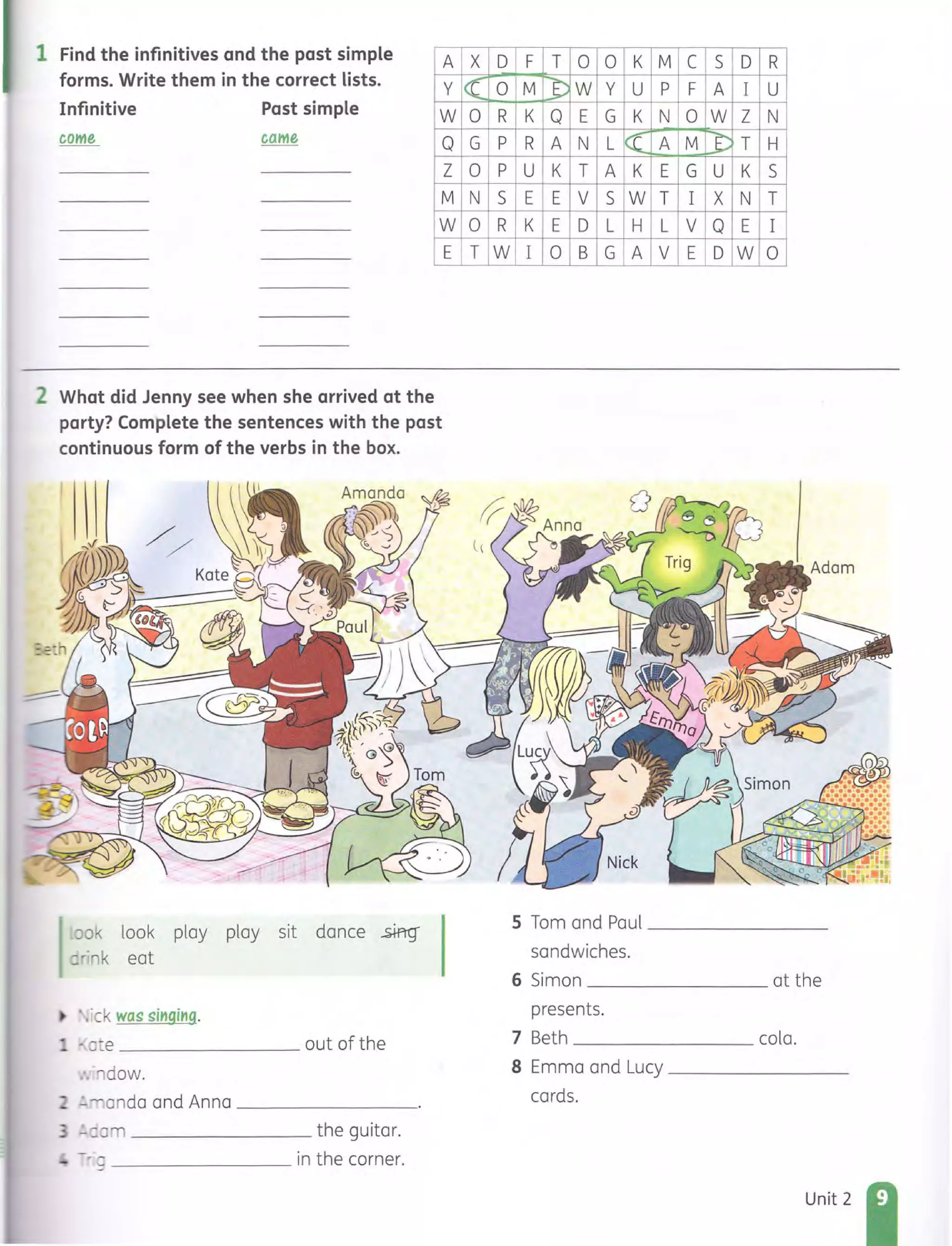 1 Find the infinitives and the past simple
forms. Write them in the correct lists.
Infinitive Past simple
come came
A
Y
W
Q
Z
M
W
E
2 What did Jenny see when she arrived at the
party? Complete the sentences with the past
continuous form of the verbs in the box.
~Jok look play play sit dance .£ffiq
.::rink eat
• ~ .ick was singing.
_ .~ (] ~e out of the
~ .."'ldow.
- '-'::.anda and Anna _ _ _______
- - ::0 _ _______ _ me guitar.
_________ in the corner.
X D
« 0
0 R
G P
0 P
N S
0 R
T W
F T 0 0 K M C S D R
M J) W Y U P F A I U
K Q E G K N 0 W Z N
R A N L 1« A M ~ T H
U K T A K E G U K S
E E V S W T I X N T
K E D L H L V Q E I
I 0 B G A V E D W 0
5 Tom and Paul ________
sandwiches.
6 Simon at the
presents.
7 Beth cola.
B Emma and Lucy ________
cards.
Unit 2
 