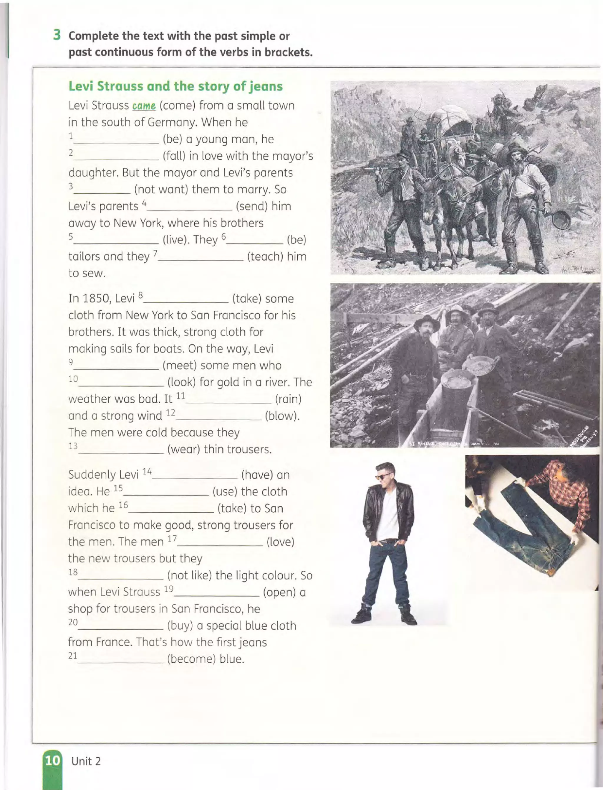 3 Complete the text with the past simple or
past continuous form of the verbs in brackets.
levi Strauss and the story ofjeans
Levi Strauss came (come) from a small town
in the south of Germany. When he
1 (be) a young man, he
2 (fall) in love with the mayor's
daughter. But the mayor and Levi's parents
3 (not want) them to marry. So
Levi's parents 4 (send) him
away to New York, where his brothers
5 (live). They 6 (be)
tailors and they 7 (teach) him
to sew.
In 1850, Levi 8______ (take) some
cloth from New York to San Francisco for his
brothers. It was thick, strong cloth for
making sails for boats. On the way, Levi
9 (meet) some men who
10 (look) for gold in a river. The
weather was bad. It 11 (rain)
and a strong wind 12 (blow).
The men were cold because they
13 (wear) thin trousers.
Suddenly Levi 14______ (have) an
idea. He 15 (use) the cloth
which he 16 (take) to San
Francisco to make good, strong trousers for
the men. The men 17 (love)
the new trousers but they
18 (not like) the light colour. So
when Levi Strauss 19 (open) a
shop for trousers in San Francisco, he
20 (buy) a special blue cloth
from France. That's how the first jeans
21 (become) blue.
Unit 2
 