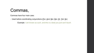 Commas,
Commas have four main uses:
• Used before coordinating conjunctions (For, And, Nor, But, Or, Yet, So)
Example: I am known as such, and this is a beat you just can’t touch.
 