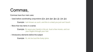 Commas,
Commas have four main uses:
• Used before coordinating conjunctions (For, And, Nor, But, Or, Yet, So)
Example: I am known as such, and this is a beat you just can’t touch.
• More than two items in a series
Example: So wave your hands in the air, bust a few moves, and run
your fingers through your hair.
• Introductory elements before the subject
Example: Yo, let me bust the funky lyrics.
 