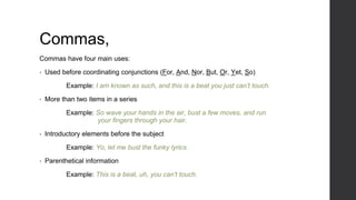 Commas,
Commas have four main uses:
• Used before coordinating conjunctions (For, And, Nor, But, Or, Yet, So)
Example: I am known as such, and this is a beat you just can’t touch.
• More than two items in a series
Example: So wave your hands in the air, bust a few moves, and run
your fingers through your hair.
• Introductory elements before the subject
Example: Yo, let me bust the funky lyrics.
• Parenthetical information
Example: This is a beat, uh, you can’t touch.
 