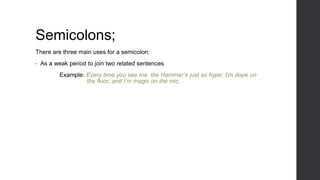 Semicolons;
There are three main uses for a semicolon:
• As a weak period to join two related sentences
Example: Every time you see me, the Hammer’s just so hype; I’m dope on
the floor, and I’m magic on the mic.
 