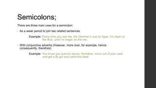 Semicolons;
There are three main uses for a semicolon:
• As a weak period to join two related sentences
Example: Every time you see me, the Hammer’s just so hype; I’m dope on
the floor, and I’m magic on the mic.
• With conjunctive adverbs (however, more over, for example, hence,
consequently, therefore)
Example: You know you want to dance; therefore, move out of your seat
and get a fly girl and catch this beat.
 