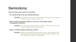 Semicolons;
There are three main uses for a semicolon:
• As a weak period to join two related sentences
Example: Every time you see me, the Hammer’s just so hype; I’m dope on
the floor, and I’m magic on the mic.
• With conjunctive adverbs (however, more over, for example, hence,
consequently, therefore)
Example: You know you want to dance; therefore, move out of your seat
and get a fly girl and catch this beat.
• Items in a series already containing a comma
Example: Singers are sweating so pass them a soft, white towel to wipe
their perspiration; a tape to learn what it’s going to take in the
90’s to burn the charts; and legitimacy.
 