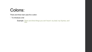 Colons:
There are three main uses for a colon:
• To introduce a list
Example: There are three things you can’t touch: my beat, my rhymes, and
this.
 