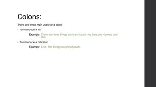 Colons:
There are three main uses for a colon:
• To introduce a list
Example: There are three things you can’t touch: my beat, my rhymes, and
this.
• To introduce a definition
Example: This: The thing you cannot touch.
 