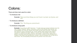 Colons:
There are three main uses for a colon:
• To introduce a list
Example: There are three things you can’t touch: my beat, my rhymes, and
this.
• To introduce a definition
Example: This: The thing you cannot touch.
• To introduce a long quote
Example: According to MC Hammer: “I really had genuinely brotherly love for
Pac (Tupac Shakur). When I became a part of the Death Row family, he
immediately ran into the studio and woke up the next morning. I had told
him about a sang I wanted to do. It was off the Ohio players skin tight I
wanted to called it too tight. Before I could get to the studio Tupac had
gotten up early that morning went to the studio, called in the background
singers, laid down the background, wrote a rap he wanted me to rap and it
was done. He immediately embraced his partner from the town.”
 