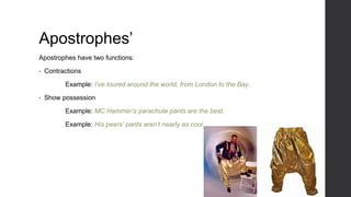 Apostrophes’
Apostrophes have two functions:
• Contractions
Example: I’ve toured around the world, from London to the Bay.
• Show possession
Example: MC Hammer’s parachute pants are the best.
Example: His peers’ pants aren’t nearly as cool.
 