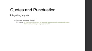Quotes and Punctuation
Integrating a quote
⚫Complete sentence: “Quote”
⚫ Example: In “You Can’t Touch This,” MC Hammer gives sound and inspirational advice:
“Either work hard or you might as well quit.”
 