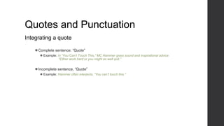 Quotes and Punctuation
Integrating a quote
⚫Complete sentence: “Quote”
⚫ Example: In “You Can’t Touch This,” MC Hammer gives sound and inspirational advice:
“Either work hard or you might as well quit.”
⚫Incomplete sentence, “Quote”
⚫ Example: Hammer often interjects, “You can’t touch this.”
 